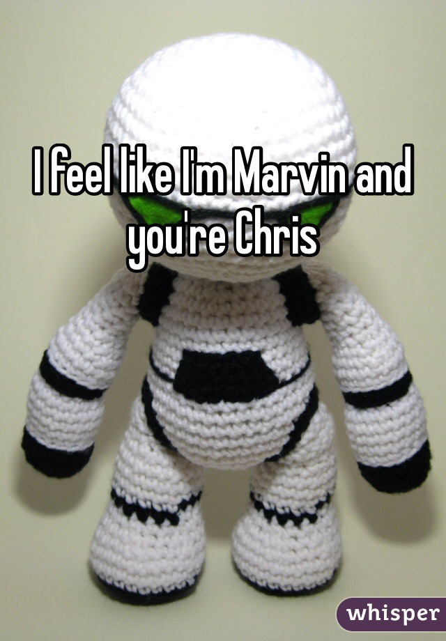 I feel like I'm Marvin and you're Chris 