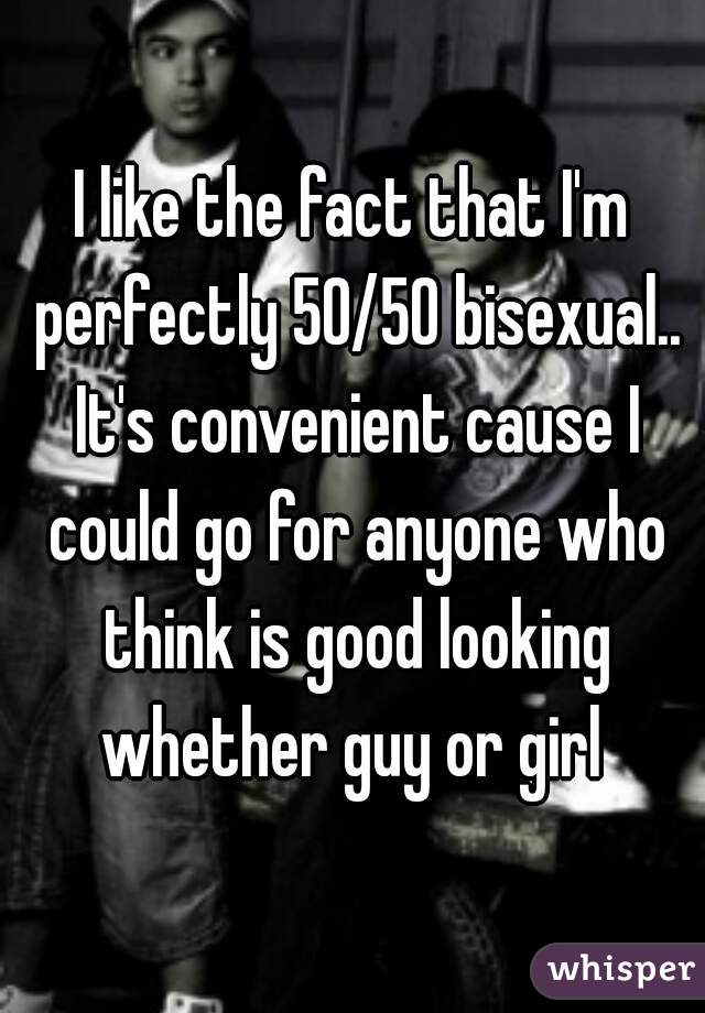 I like the fact that I'm perfectly 50/50 bisexual.. It's convenient cause I could go for anyone who think is good looking whether guy or girl 
