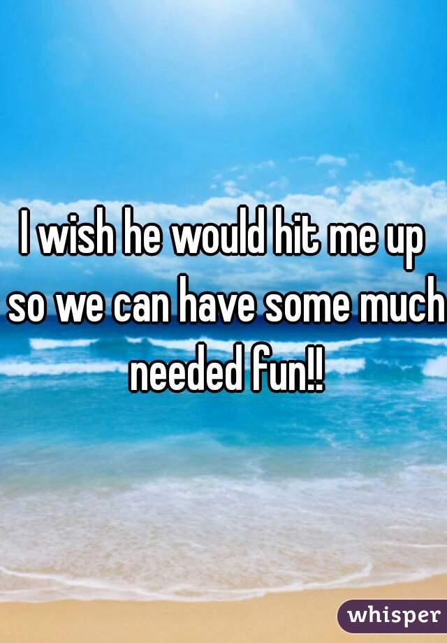 I wish he would hit me up so we can have some much needed fun!!