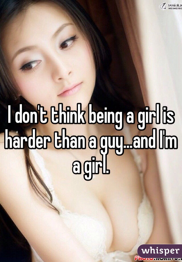 I don't think being a girl is harder than a guy...and I'm a girl.
