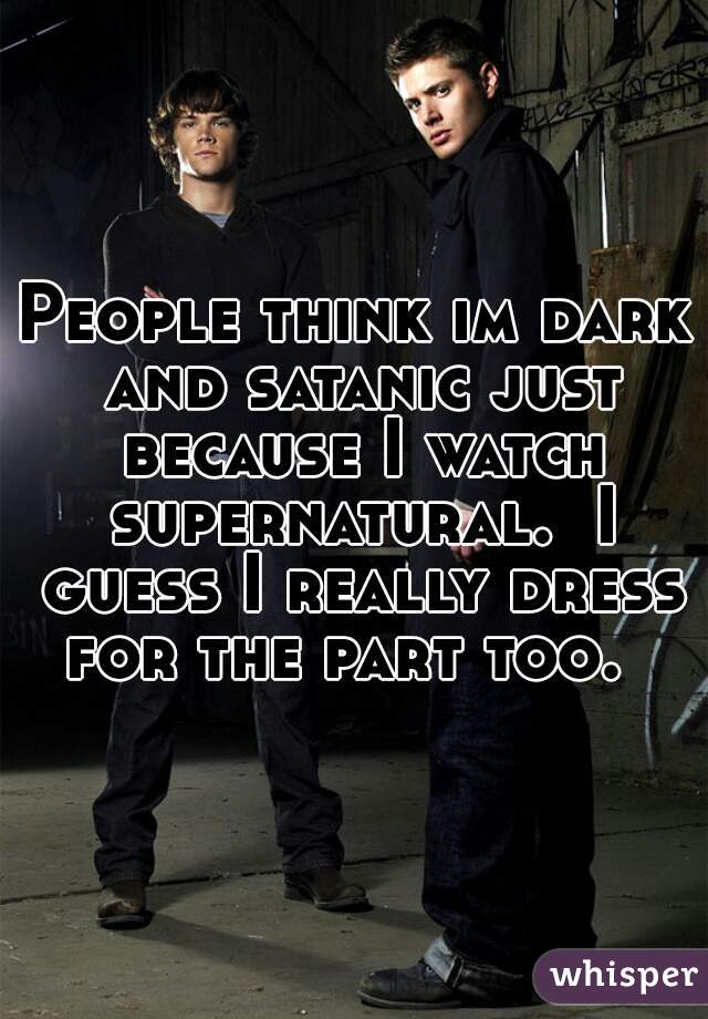 People think im dark and satanic just because I watch supernatural.  I guess I really dress for the part too.  