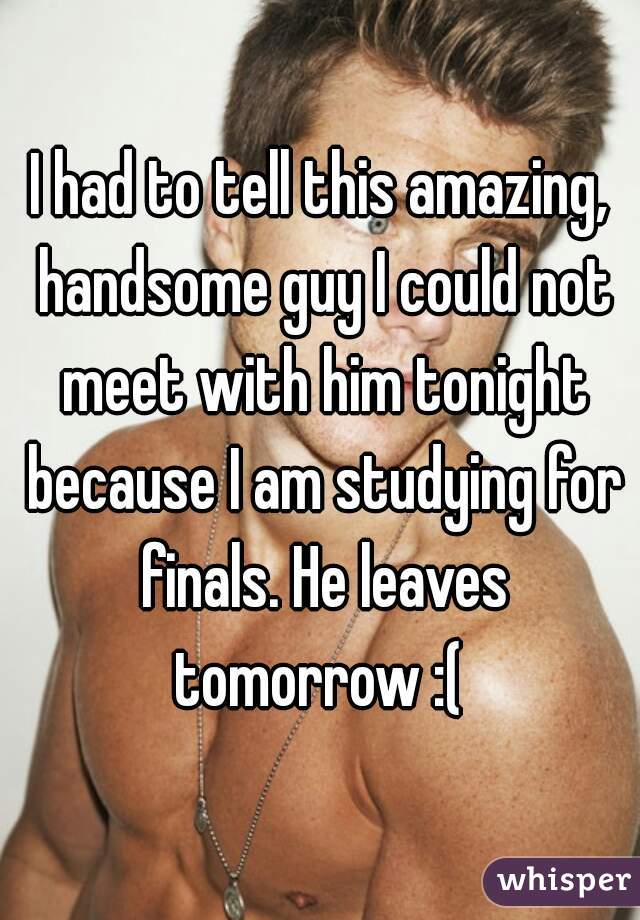 I had to tell this amazing, handsome guy I could not meet with him tonight because I am studying for finals. He leaves tomorrow :( 