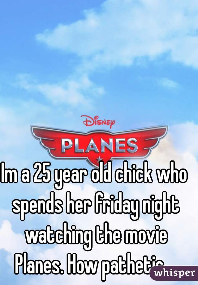 Im a 25 year old chick who spends her friday night watching the movie Planes. How pathetic....