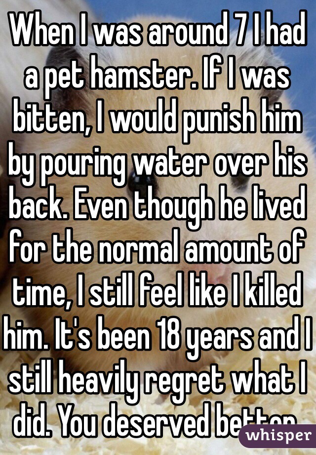 When I was around 7 I had a pet hamster. If I was bitten, I would punish him by pouring water over his back. Even though he lived for the normal amount of time, I still feel like I killed him. It's been 18 years and I still heavily regret what I did. You deserved better.