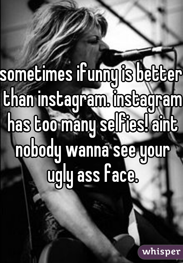 sometimes ifunny is better than instagram. instagram has too many selfies! aint nobody wanna see your ugly ass face.