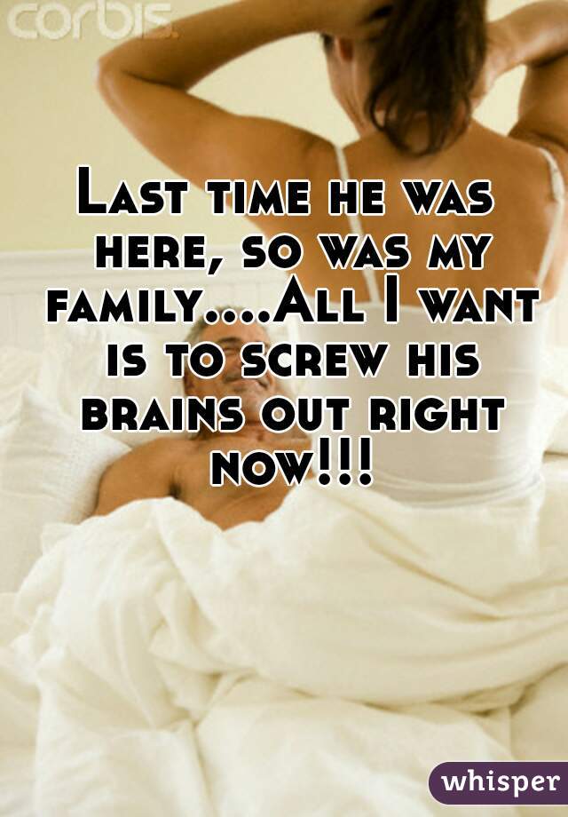 Last time he was here, so was my family....All I want is to screw his brains out right now!!!