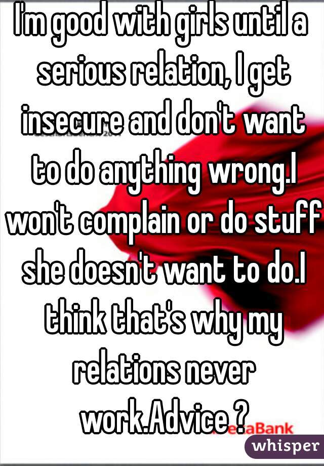 I'm good with girls until a serious relation, I get insecure and don't want to do anything wrong.I won't complain or do stuff she doesn't want to do.I think that's why my relations never work.Advice ?