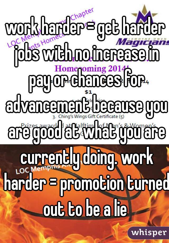 work harder = get harder jobs with no increase in pay or chances for advancement because you are good at what you are currently doing. work harder = promotion turned out to be a lie 
