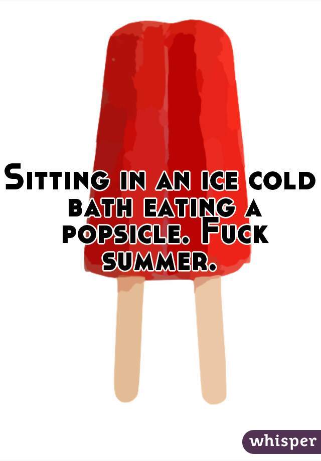 Sitting in an ice cold bath eating a popsicle. Fuck summer. 