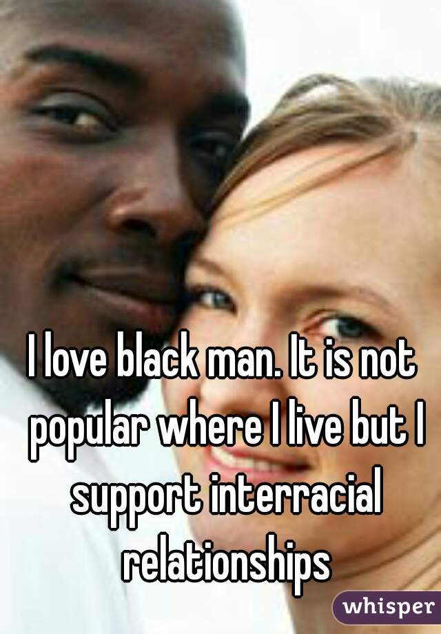 I love black man. It is not popular where I live but I support interracial relationships