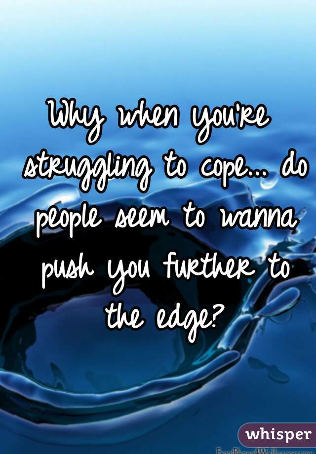 Why when you're struggling to cope... do people seem to wanna push you further to the edge?