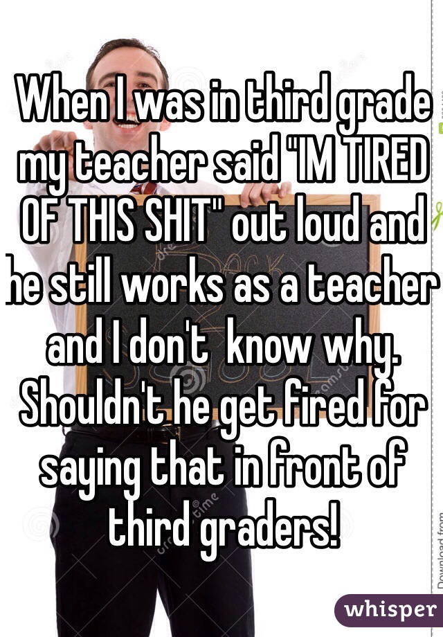 When I was in third grade my teacher said "IM TIRED OF THIS SHIT" out loud and he still works as a teacher and I don't  know why. Shouldn't he get fired for saying that in front of third graders!
