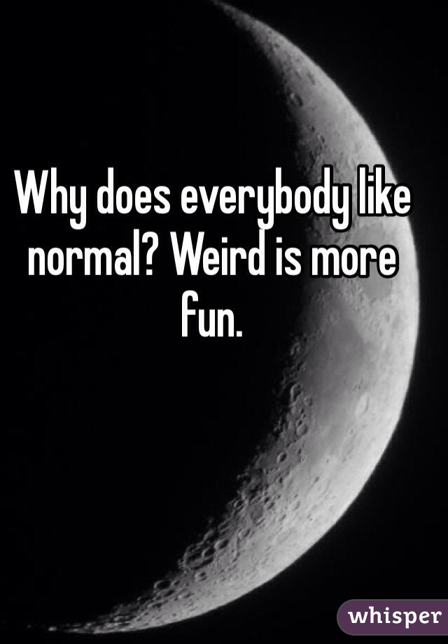 Why does everybody like normal? Weird is more fun.