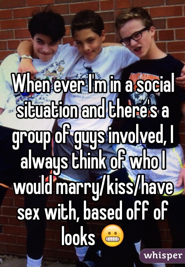 When ever I'm in a social situation and there's a group of guys involved, I always think of who I would marry/kiss/have sex with, based off of looks 😬
