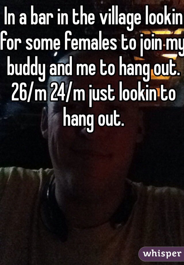 In a bar in the village lookin for some females to join my buddy and me to hang out. 26/m 24/m just lookin to hang out.