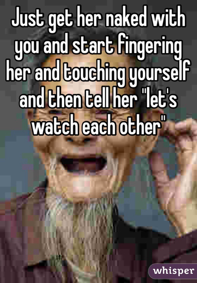 Just get her naked with you and start fingering her and touching yourself and then tell her "let's watch each other" 