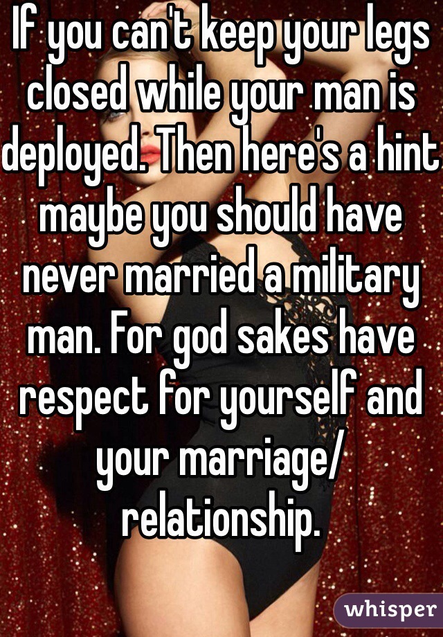 If you can't keep your legs closed while your man is deployed. Then here's a hint maybe you should have never married a military man. For god sakes have respect for yourself and your marriage/relationship. 