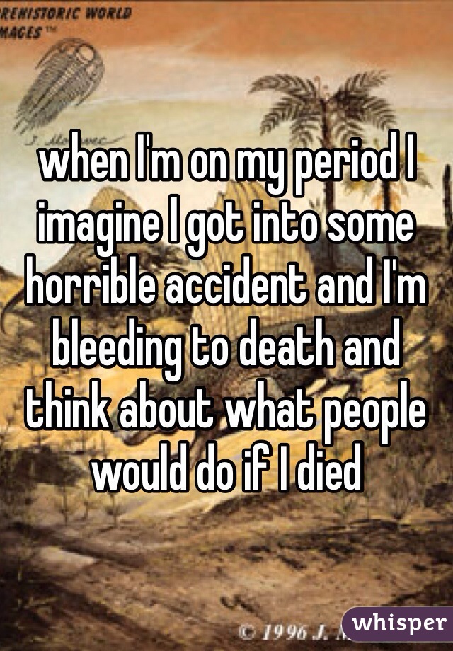 when I'm on my period I imagine I got into some horrible accident and I'm bleeding to death and think about what people would do if I died