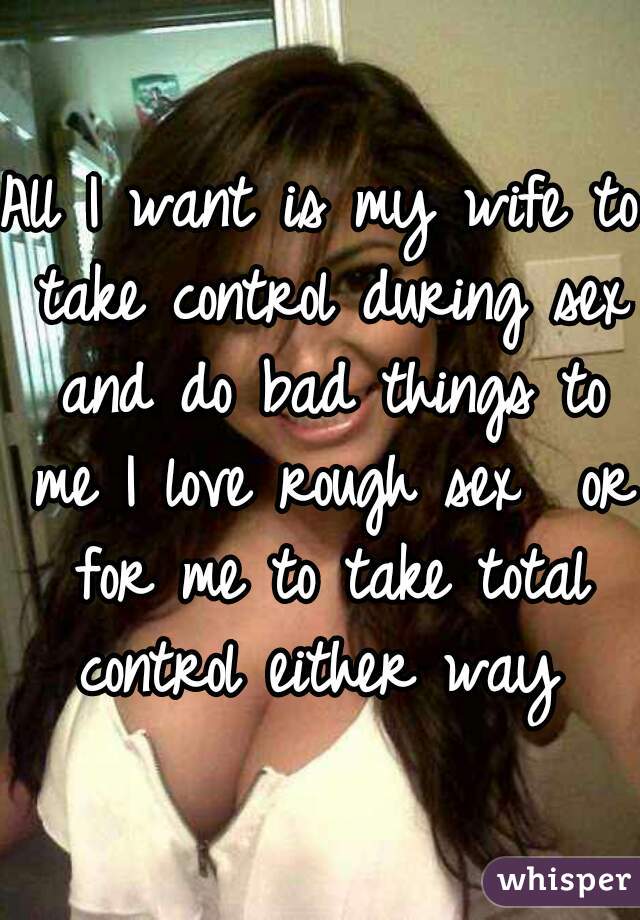 All I want is my wife to take control during sex and do bad things to me I love rough sex  or for me to take total control either way 