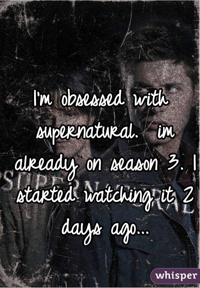 I'm obsessed with supernatural.  im already on season 3. I started watching it 2 days ago...