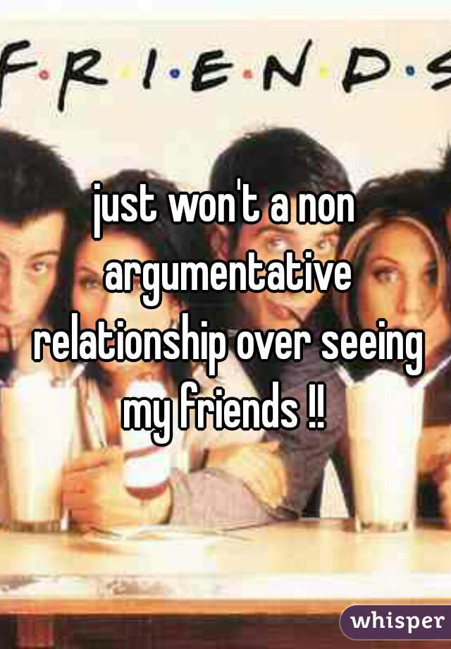 just won't a non argumentative relationship over seeing my friends !! 