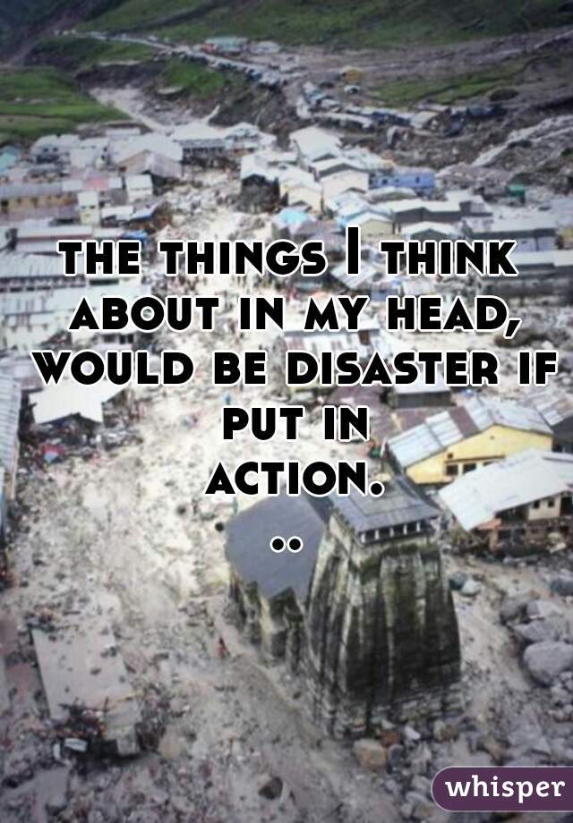 the things I think about in my head, would be disaster if put in action...