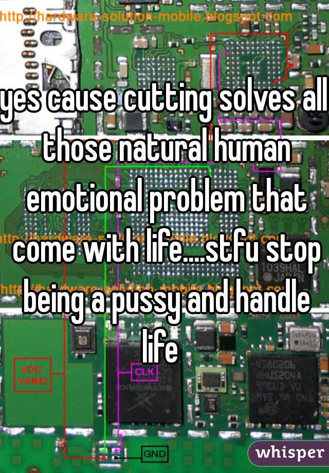 yes cause cutting solves all those natural human emotional problem that come with life....stfu stop being a pussy and handle life  