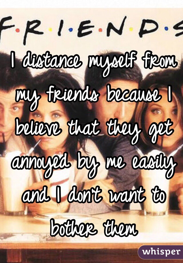 I distance myself from my friends because I believe that they get annoyed by me easily and I don't want to bother them