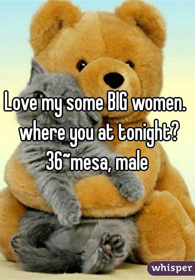 Love my some BIG women.  where you at tonight?
36~mesa, male