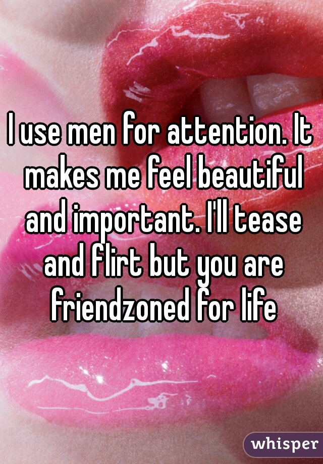 I use men for attention. It makes me feel beautiful and important. I'll tease and flirt but you are friendzoned for life