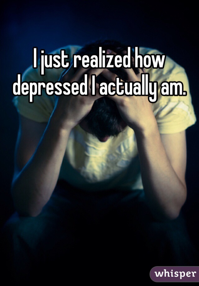 I just realized how depressed I actually am. 