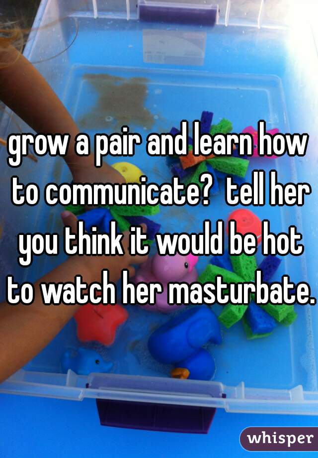 grow a pair and learn how to communicate?  tell her you think it would be hot to watch her masturbate.