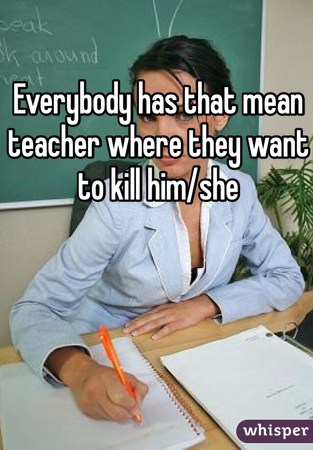 Everybody has that mean teacher where they want to kill him/she