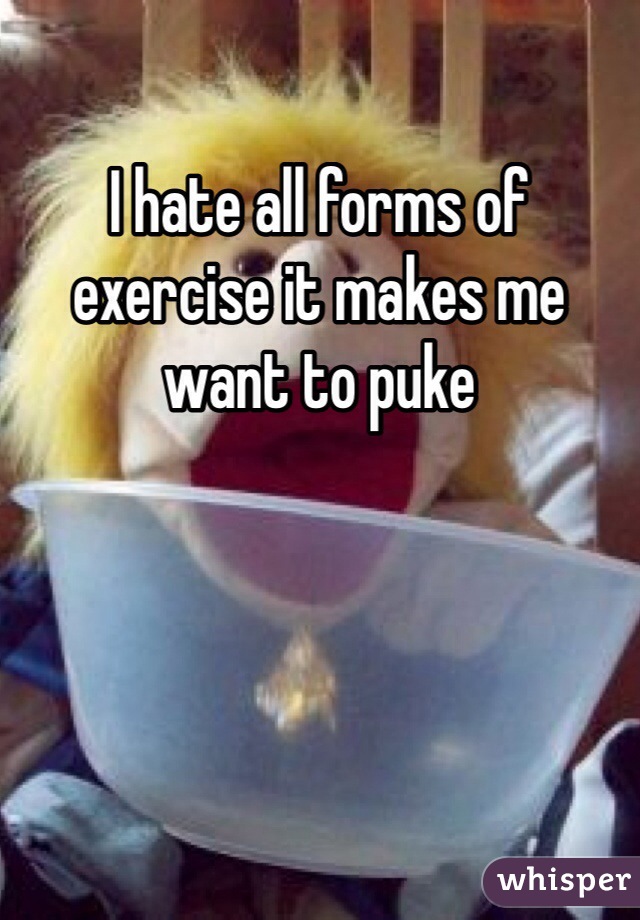 I hate all forms of exercise it makes me want to puke