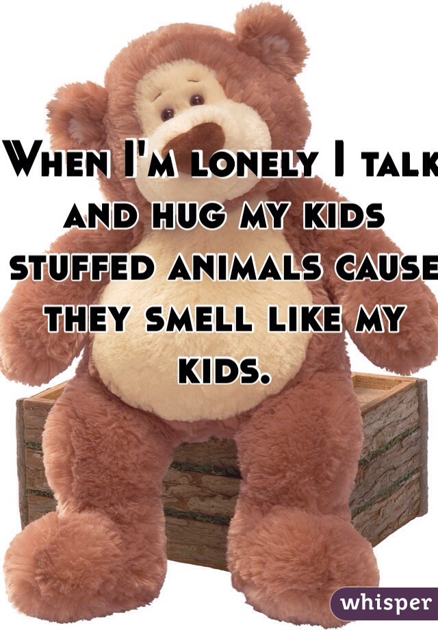 When I'm lonely I talk and hug my kids stuffed animals cause they smell like my kids.