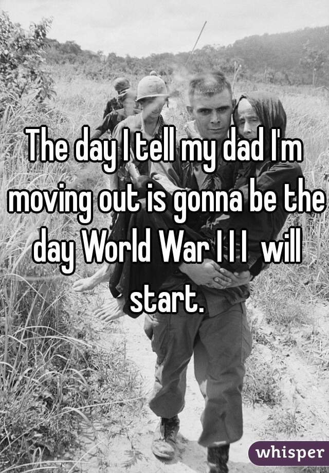 The day I tell my dad I'm moving out is gonna be the day World War I I I  will start.