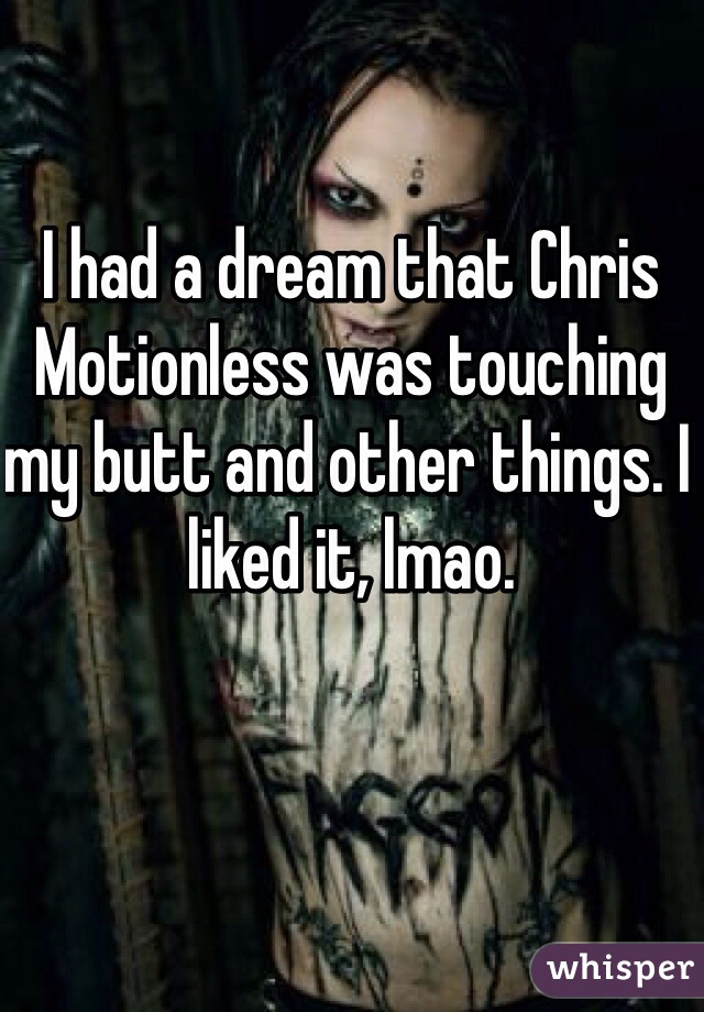 I had a dream that Chris Motionless was touching my butt and other things. I liked it, lmao. 