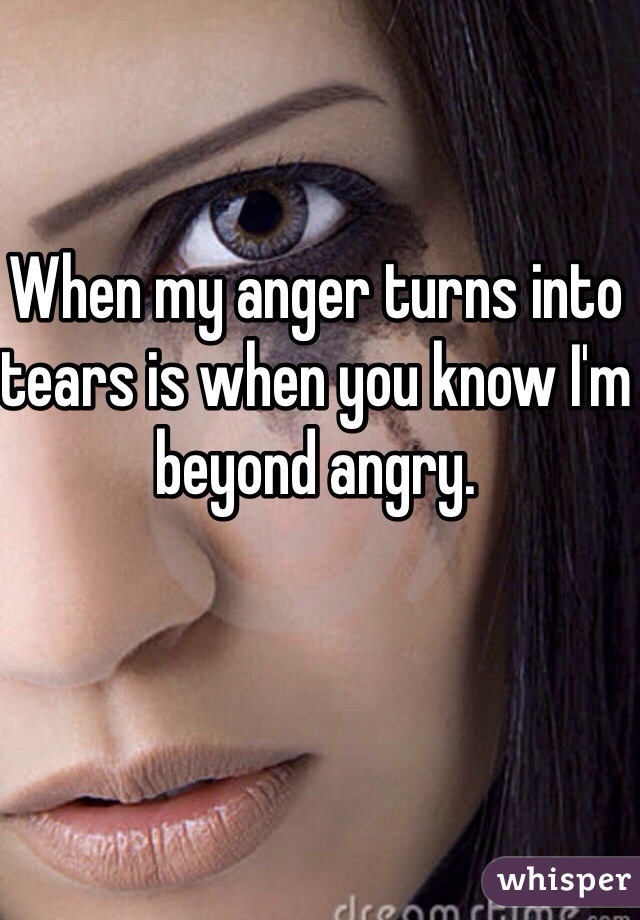 When my anger turns into tears is when you know I'm beyond angry. 