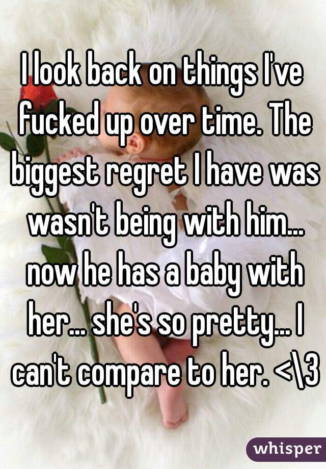 I look back on things I've fucked up over time. The biggest regret I have was wasn't being with him... now he has a baby with her... she's so pretty... I can't compare to her. <\3