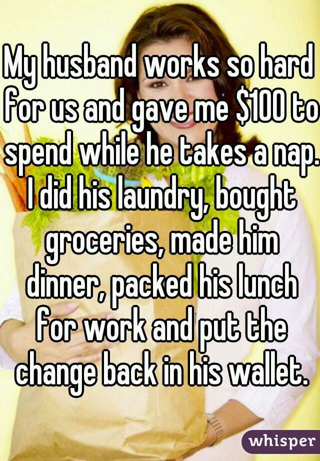 My husband works so hard for us and gave me $100 to spend while he takes a nap. I did his laundry, bought groceries, made him dinner, packed his lunch for work and put the change back in his wallet.