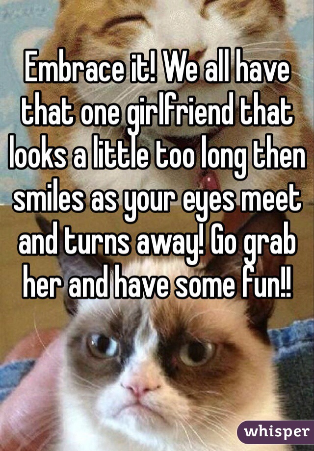 Embrace it! We all have that one girlfriend that looks a little too long then smiles as your eyes meet and turns away! Go grab her and have some fun!! 