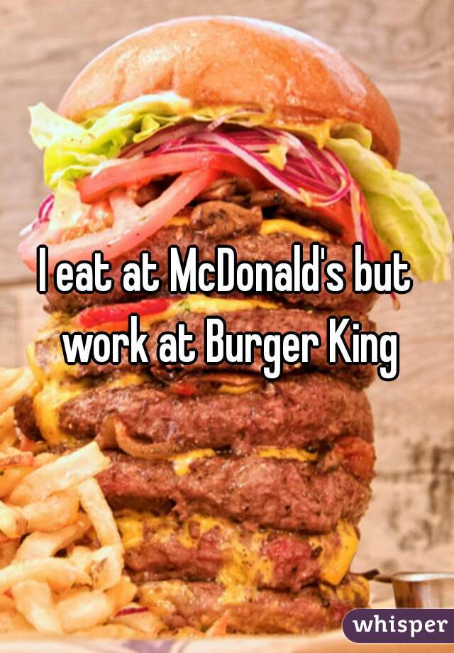 I eat at McDonald's but work at Burger King