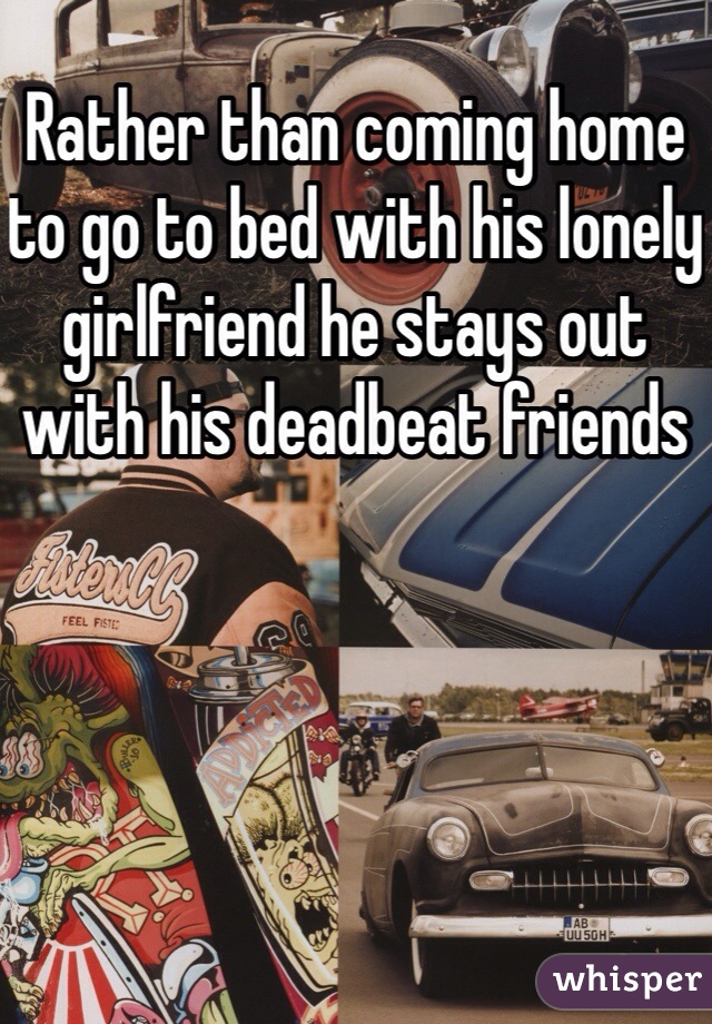 Rather than coming home to go to bed with his lonely girlfriend he stays out with his deadbeat friends 