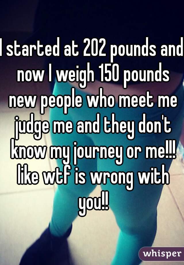 I started at 202 pounds and now I weigh 150 pounds new people who meet me judge me and they don't know my journey or me!!! like wtf is wrong with you!!