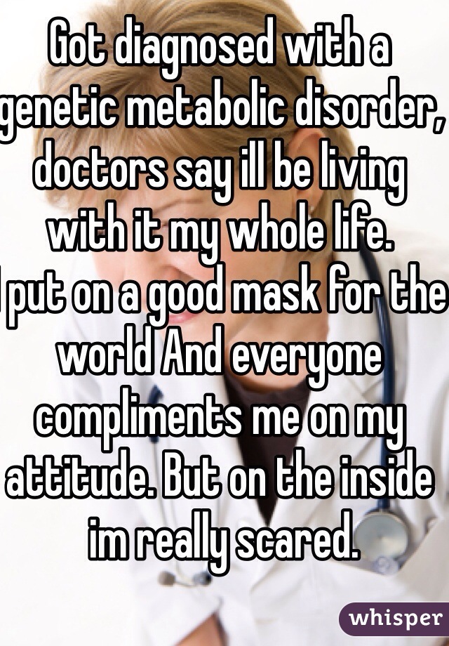 Got diagnosed with a genetic metabolic disorder, doctors say ill be living with it my whole life. 
I put on a good mask for the world And everyone compliments me on my attitude. But on the inside
 im really scared.