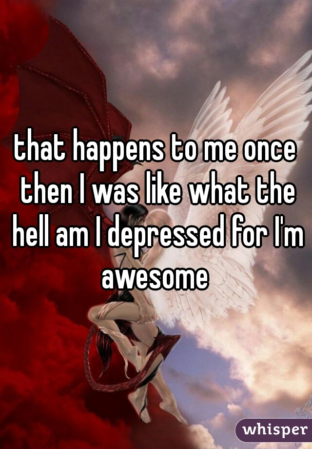 that happens to me once then I was like what the hell am I depressed for I'm awesome 