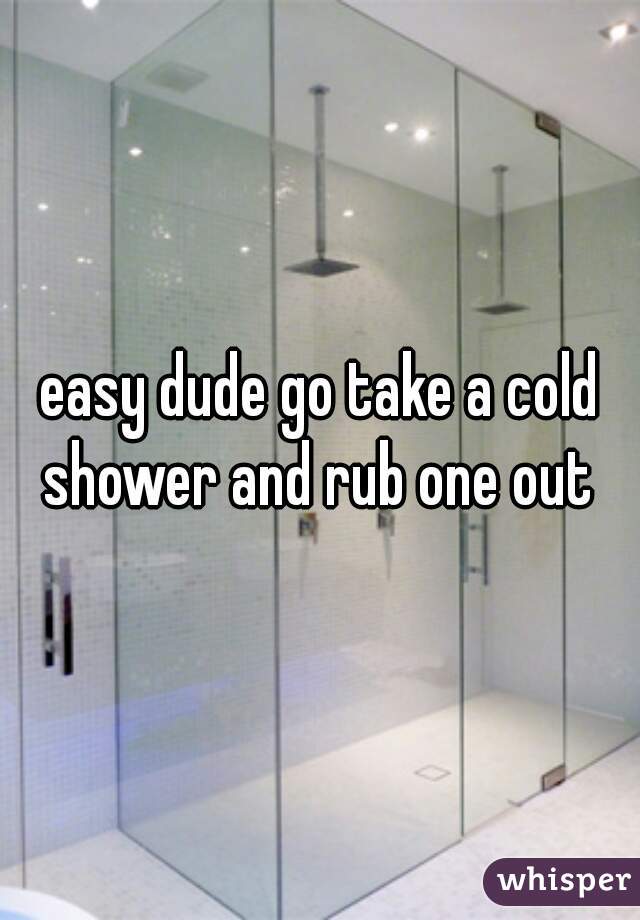 easy dude go take a cold shower and rub one out 