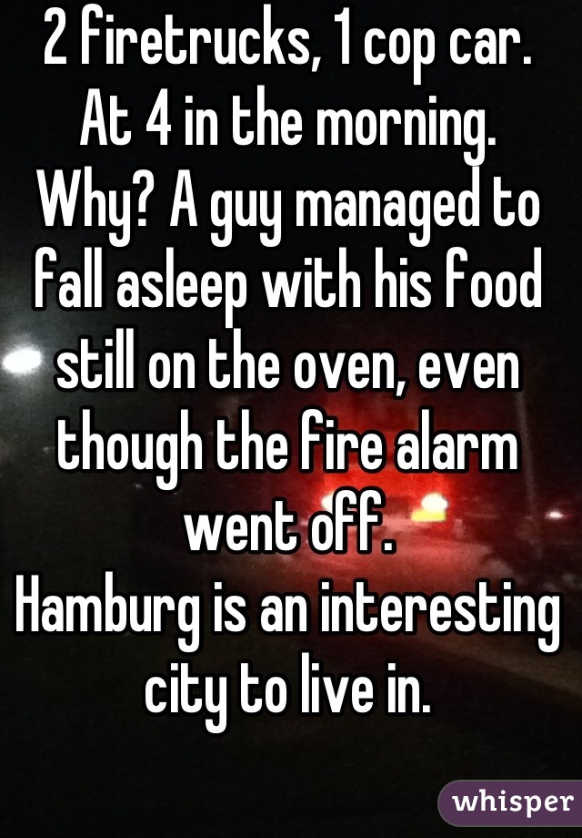 2 firetrucks, 1 cop car.
At 4 in the morning.
Why? A guy managed to fall asleep with his food still on the oven, even though the fire alarm went off.
Hamburg is an interesting city to live in.