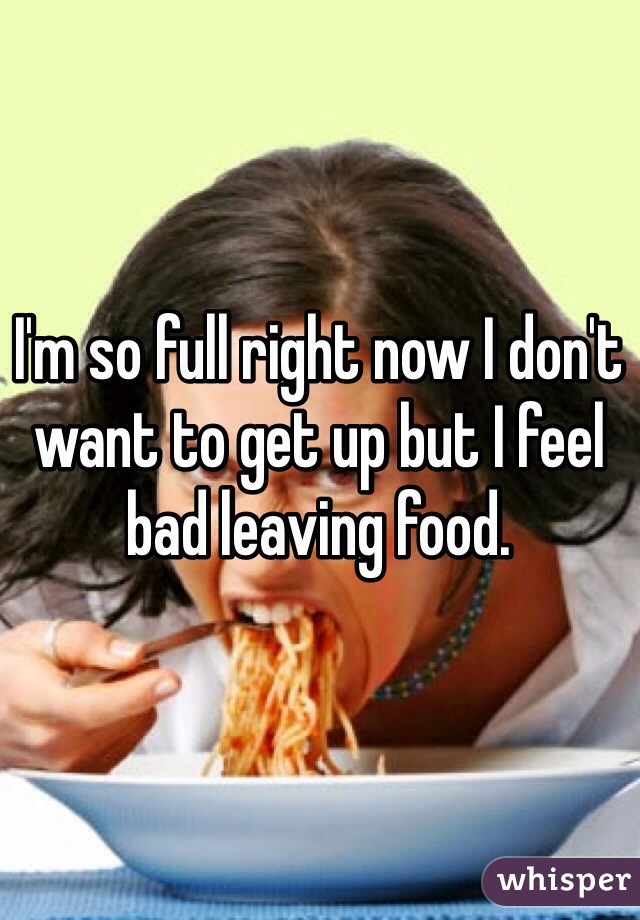 I'm so full right now I don't want to get up but I feel bad leaving food. 