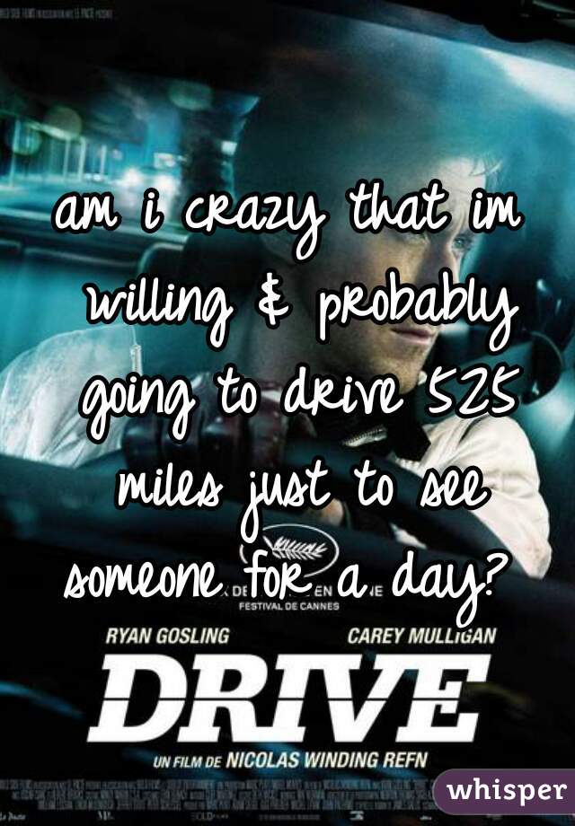 am i crazy that im willing & probably going to drive 525 miles just to see someone for a day? 